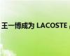 王一博成为 LACOSTE 品牌全球代言人 事情经过是怎样的？
